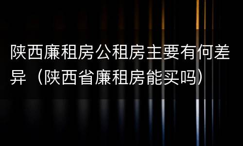 陕西廉租房公租房主要有何差异（陕西省廉租房能买吗）