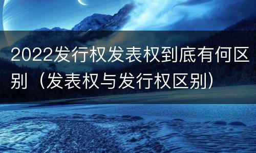 2022发行权发表权到底有何区别（发表权与发行权区别）