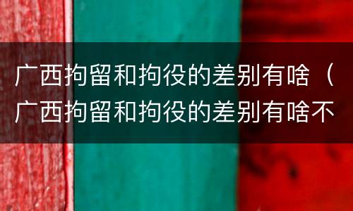 广西拘留和拘役的差别有啥（广西拘留和拘役的差别有啥不同）
