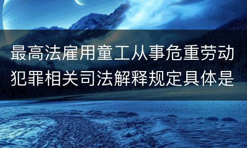 最高法雇用童工从事危重劳动犯罪相关司法解释规定具体是什么内容