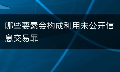 哪些要素会构成利用未公开信息交易罪