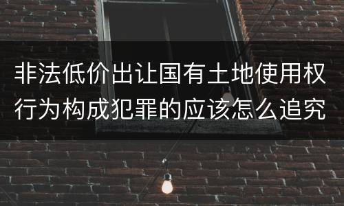 非法低价出让国有土地使用权行为构成犯罪的应该怎么追究刑事责任