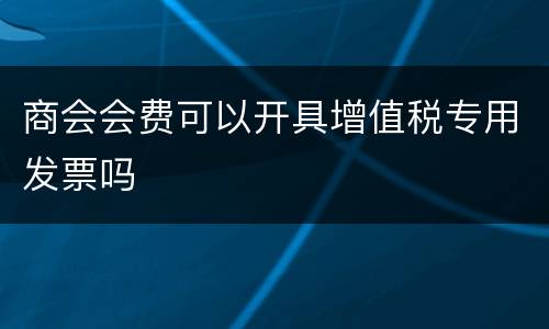 商会会费可以开具增值税专用发票吗