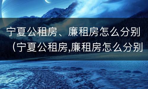 宁夏公租房、廉租房怎么分别（宁夏公租房,廉租房怎么分别申请）