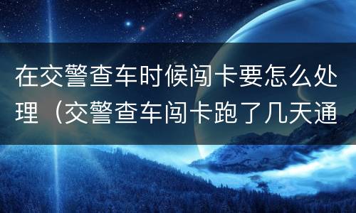 在交警查车时候闯卡要怎么处理（交警查车闯卡跑了几天通知）