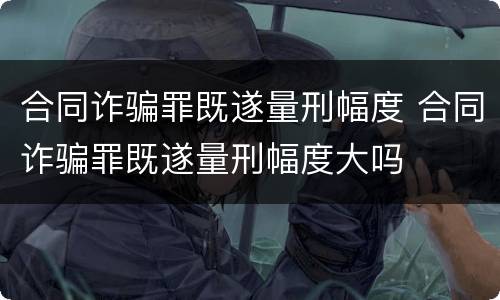 合同诈骗罪既遂量刑幅度 合同诈骗罪既遂量刑幅度大吗