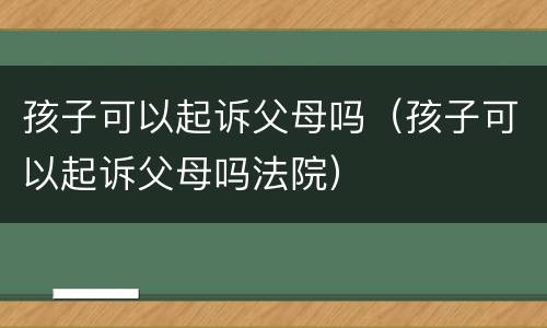 孩子可以起诉父母吗（孩子可以起诉父母吗法院）
