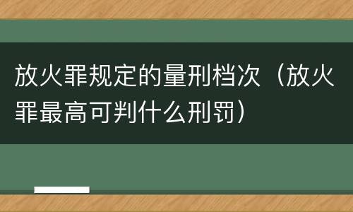 放火罪规定的量刑档次（放火罪最高可判什么刑罚）