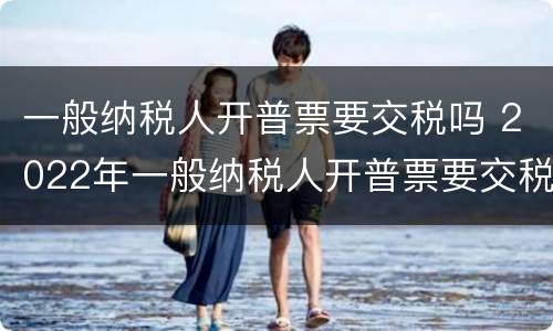一般纳税人开普票要交税吗 2022年一般纳税人开普票要交税吗