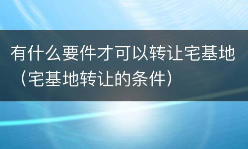 有什么要件才可以转让宅基地（宅基地转让的条件）