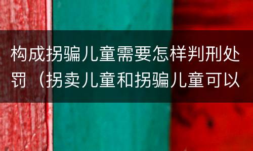 构成拐骗儿童需要怎样判刑处罚（拐卖儿童和拐骗儿童可以并罚吗）