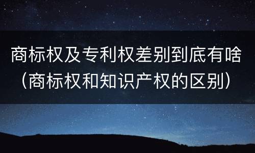 商标权及专利权差别到底有啥（商标权和知识产权的区别）