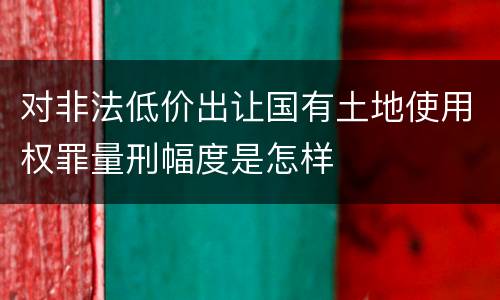 对非法低价出让国有土地使用权罪量刑幅度是怎样