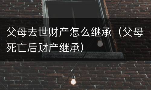父母去世财产怎么继承（父母死亡后财产继承）