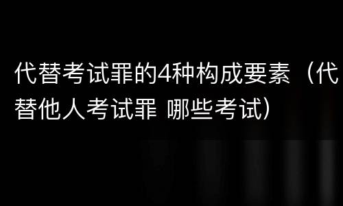 代替考试罪的4种构成要素（代替他人考试罪 哪些考试）