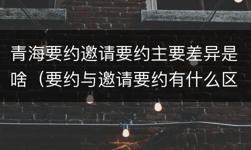 青海要约邀请要约主要差异是啥（要约与邀请要约有什么区别）