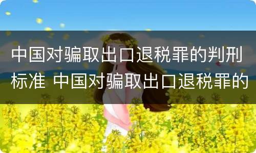 中国对骗取出口退税罪的判刑标准 中国对骗取出口退税罪的判刑标准是