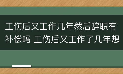 工伤后又工作几年然后辞职有补偿吗 工伤后又工作了几年想辞职还有赔偿吗