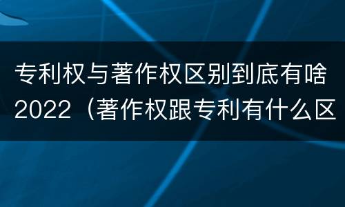 专利权与著作权区别到底有啥2022（著作权跟专利有什么区别）