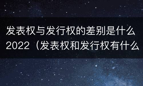 发表权与发行权的差别是什么2022（发表权和发行权有什么区别）