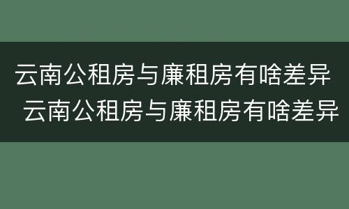 云南公租房与廉租房有啥差异 云南公租房与廉租房有啥差异吗