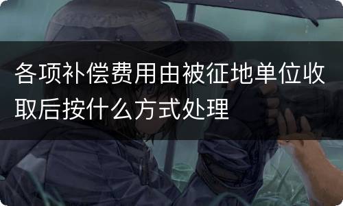各项补偿费用由被征地单位收取后按什么方式处理
