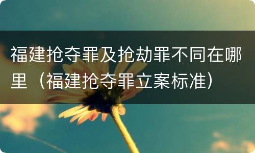 福建抢夺罪及抢劫罪不同在哪里（福建抢夺罪立案标准）