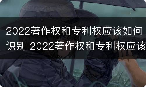 2022著作权和专利权应该如何识别 2022著作权和专利权应该如何识别呢