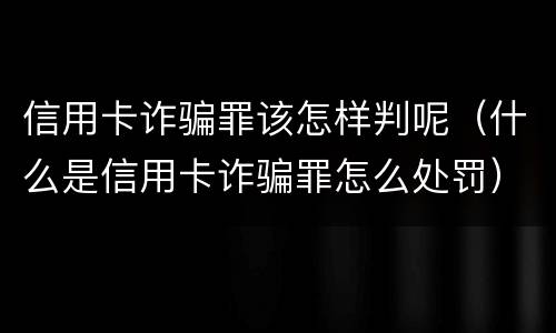 信用卡诈骗罪该怎样判呢（什么是信用卡诈骗罪怎么处罚）