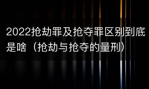2022抢劫罪及抢夺罪区别到底是啥（抢劫与抢夺的量刑）