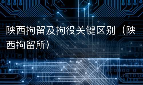 陕西拘留及拘役关键区别（陕西拘留所）