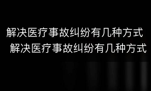 解决医疗事故纠纷有几种方式 解决医疗事故纠纷有几种方式呢