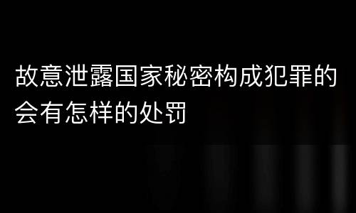 故意泄露国家秘密构成犯罪的会有怎样的处罚