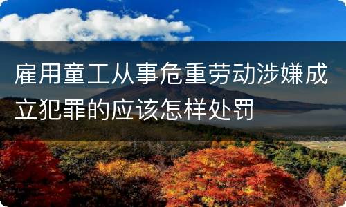 雇用童工从事危重劳动涉嫌成立犯罪的应该怎样处罚