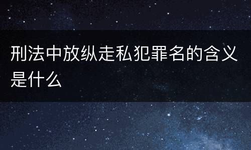 刑法中放纵走私犯罪名的含义是什么