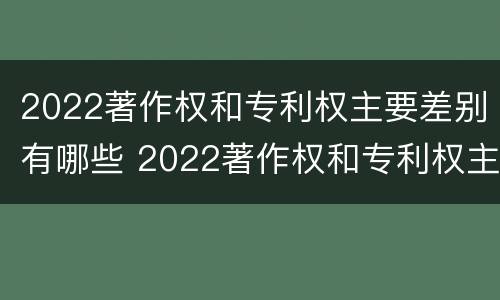 2022著作权和专利权主要差别有哪些 2022著作权和专利权主要差别有哪些呢