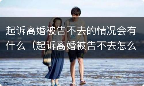 起诉离婚被告不去的情况会有什么（起诉离婚被告不去怎么办）