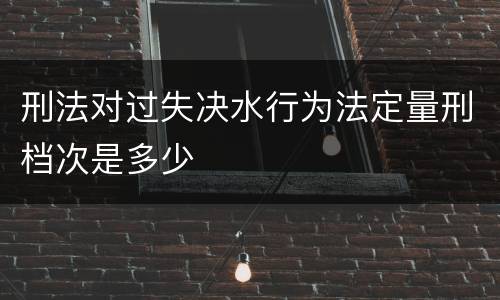 刑法对过失决水行为法定量刑档次是多少