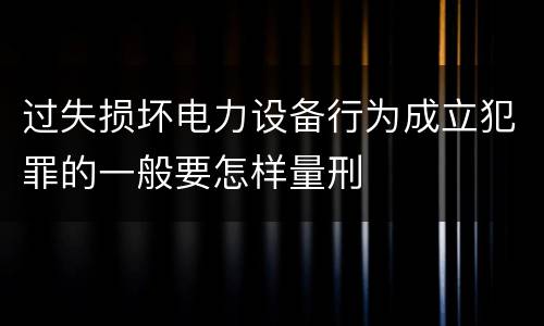 过失损坏电力设备行为成立犯罪的一般要怎样量刑