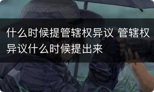 什么时候提管辖权异议 管辖权异议什么时候提出来