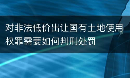 对非法低价出让国有土地使用权罪需要如何判刑处罚