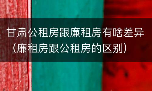 甘肃公租房跟廉租房有啥差异（廉租房跟公租房的区别）