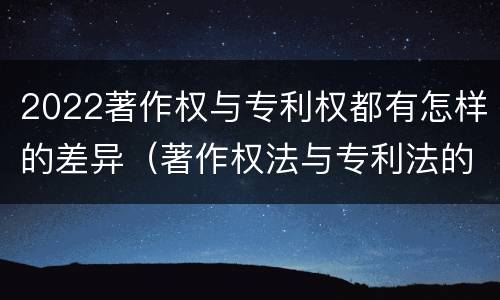 2022著作权与专利权都有怎样的差异（著作权法与专利法的区别）