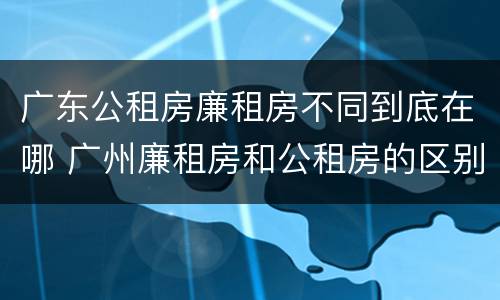 广东公租房廉租房不同到底在哪 广州廉租房和公租房的区别