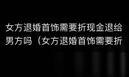 女方退婚首饰需要折现金退给男方吗（女方退婚首饰需要折现金退给男方吗）