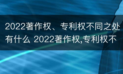 2022著作权、专利权不同之处有什么 2022著作权,专利权不同之处有什么区别