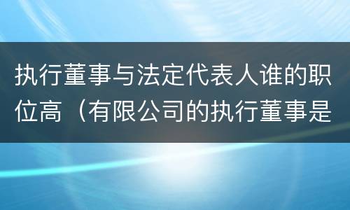 执行董事与法定代表人谁的职位高（有限公司的执行董事是由法定代表人担任吗）