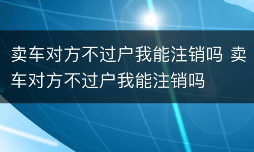 卖车对方不过户我能注销吗 卖车对方不过户我能注销吗