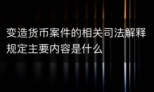 变造货币案件的相关司法解释规定主要内容是什么
