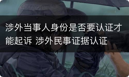 涉外当事人身份是否要认证才能起诉 涉外民事证据认证